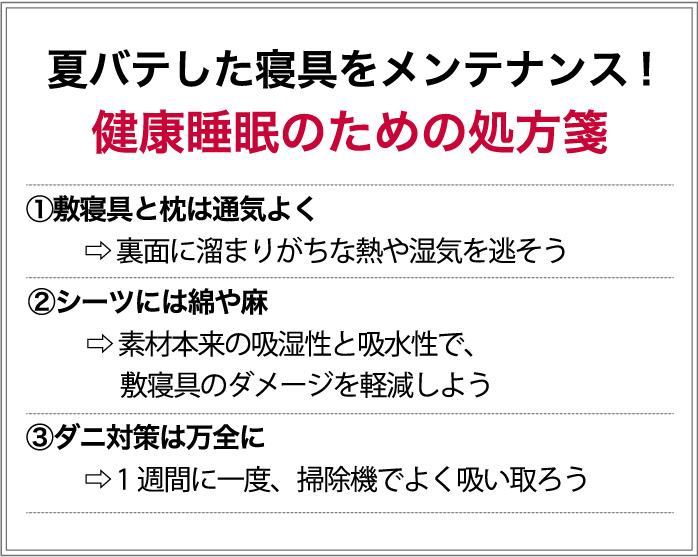 夏バテした寝具をメンテナンス！　健康睡眠のための処方箋　①敷寝具と枕は通気よく→裏面に溜まりがちな、熱や湿気を逃そう　②シーツには綿や麻→素材本来の吸湿性や吸水性で、敷寝具のダメージを軽減しよう　③ダニ対策は万全に→1週間に一度、掃除機でよく吸い取ろう